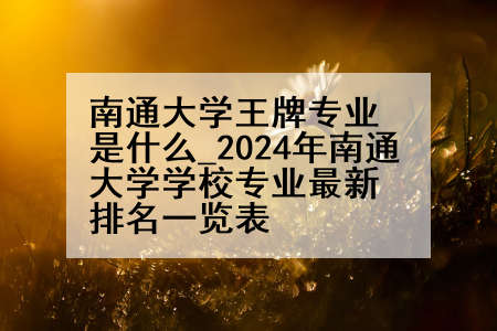 南通大学王牌专业是什么_2024年南通大学学校专业最新排名一览表