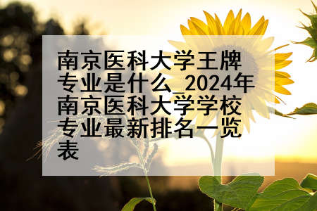 南京医科大学王牌专业是什么_2024年南京医科大学学校专业最新排名一览表