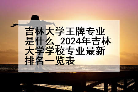 吉林大学王牌专业是什么_2024年吉林大学学校专业最新排名一览表