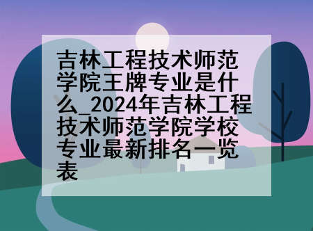 吉林工程技术师范学院王牌专业是什么_2024年吉林工程技术师范学院学校专业最新排名一览表