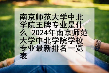 南京师范大学中北学院王牌专业是什么_2024年南京师范大学中北学院学校专业最新排名一览表