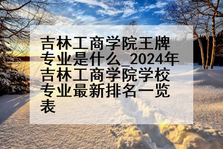 吉林工商学院王牌专业是什么_2024年吉林工商学院学校专业最新排名一览表