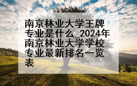南京林业大学王牌专业是什么_2024年南京林业大学学校专业最新排名一览表