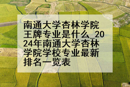 南通大学杏林学院王牌专业是什么_2024年南通大学杏林学院学校专业最新排名一览表