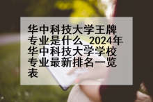 华中科技大学王牌专业是什么_2024年华中科技大学学校专业最新排名一览表