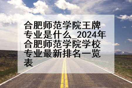 合肥师范学院王牌专业是什么_2024年合肥师范学院学校专业最新排名一览表