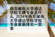 南京邮电大学通达学院王牌专业是什么_2024年南京邮电大学通达学院学校专业最新排名一览表
