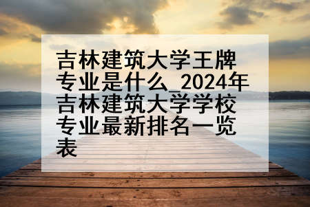 吉林建筑大学王牌专业是什么_2024年吉林建筑大学学校专业最新排名一览表