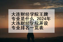 大连财经学院王牌专业是什么_2024年大连财经学院开设专业排名一览表