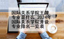 国际关系学院王牌专业是什么_2024年国际关系学院开设专业排名一览表
