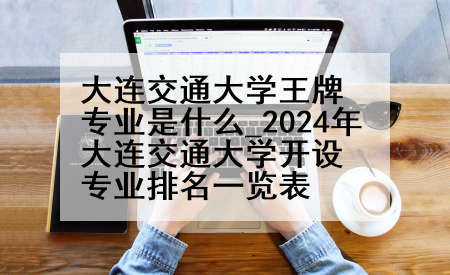 大连交通大学王牌专业是什么_2024年大连交通大学开设专业排名一览表