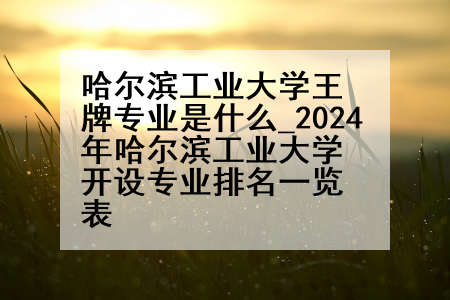 哈尔滨工业大学王牌专业是什么_2024年哈尔滨工业大学开设专业排名一览表