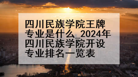 四川民族学院王牌专业是什么_2024年四川民族学院开设专业排名一览表