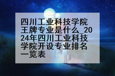 四川工业科技学院王牌专业是什么_2024年四川工业科技学院开设专业排名一览表