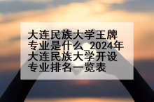 大连民族大学王牌专业是什么_2024年大连民族大学开设专业排名一览表