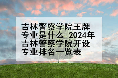 吉林警察学院王牌专业是什么_2024年吉林警察学院开设专业排名一览表