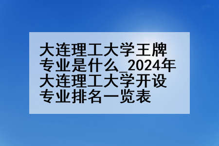 大连理工大学王牌专业是什么_2024年大连理工大学开设专业排名一览表