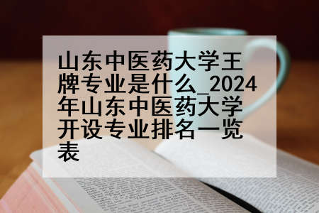 山东中医药大学王牌专业是什么_2024年山东中医药大学开设专业排名一览表