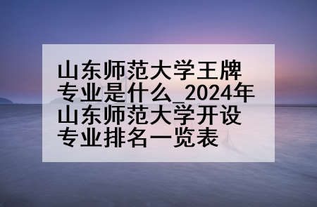 山东师范大学王牌专业是什么_2024年山东师范大学开设专业排名一览表