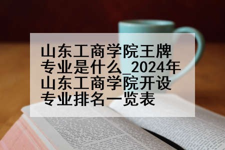山东工商学院王牌专业是什么_2024年山东工商学院开设专业排名一览表