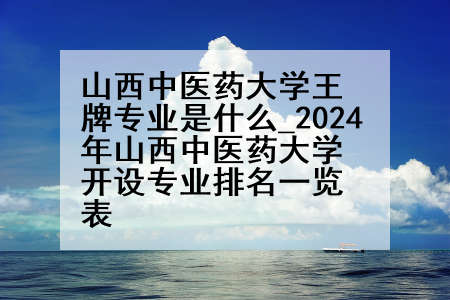 山西中医药大学王牌专业是什么_2024年山西中医药大学开设专业排名一览表