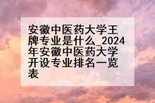 安徽中医药大学王牌专业是什么_2024年安徽中医药大学开设专业排名一览表