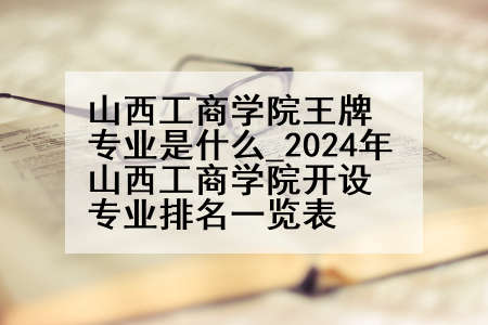 山西工商学院王牌专业是什么_2024年山西工商学院开设专业排名一览表