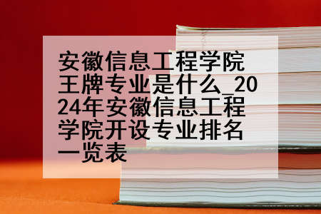 安徽信息工程学院王牌专业是什么_2024年安徽信息工程学院开设专业排名一览表