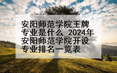 安阳师范学院王牌专业是什么_2024年安阳师范学院开设专业排名一览表
