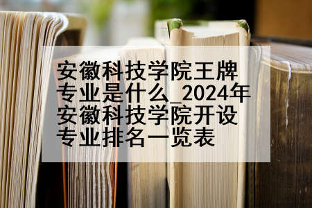 安徽科技学院王牌专业是什么_2024年安徽科技学院开设专业排名一览表