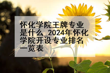 怀化学院王牌专业是什么_2024年怀化学院开设专业排名一览表