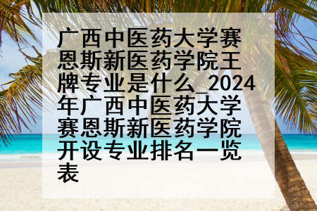 广西中医药大学赛恩斯新医药学院王牌专业是什么_2024年广西中医药大学赛恩斯新医药学院开设专业排名一览表