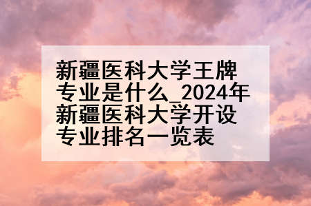 新疆医科大学王牌专业是什么_2024年新疆医科大学开设专业排名一览表