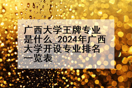 广西大学王牌专业是什么_2024年广西大学开设专业排名一览表