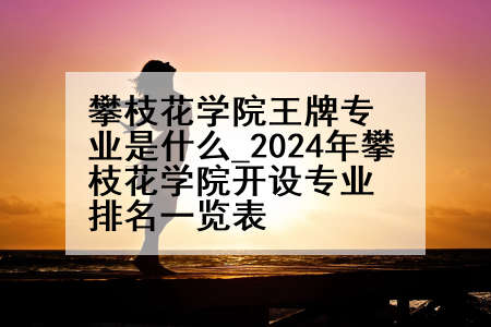 攀枝花学院王牌专业是什么_2024年攀枝花学院开设专业排名一览表