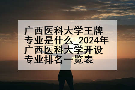 广西医科大学王牌专业是什么_2024年广西医科大学开设专业排名一览表