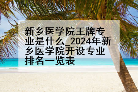 新乡医学院王牌专业是什么_2024年新乡医学院开设专业排名一览表