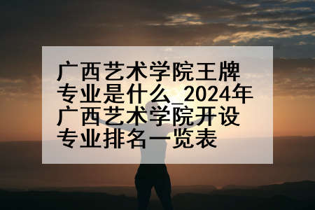 广西艺术学院王牌专业是什么_2024年广西艺术学院开设专业排名一览表