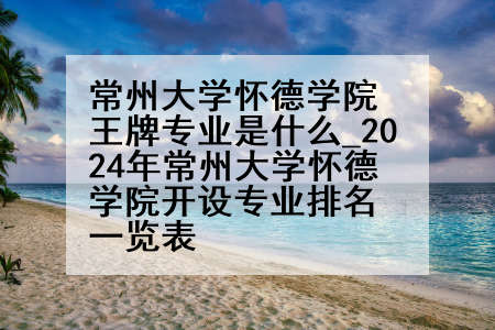 常州大学怀德学院王牌专业是什么_2024年常州大学怀德学院开设专业排名一览表
