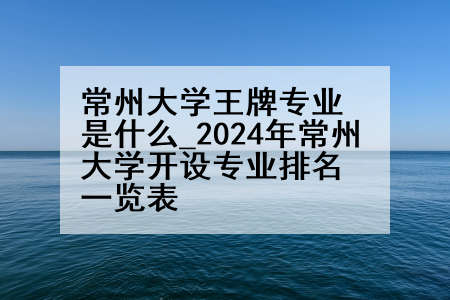 常州大学王牌专业是什么_2024年常州大学开设专业排名一览表