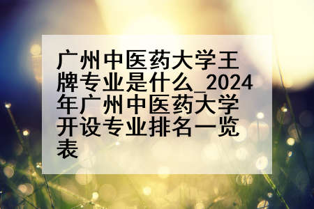 广州中医药大学王牌专业是什么_2024年广州中医药大学开设专业排名一览表