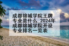 成都锦城学院王牌专业是什么_2024年成都锦城学院开设专业排名一览表