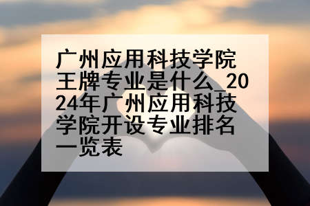 广州应用科技学院王牌专业是什么_2024年广州应用科技学院开设专业排名一览表