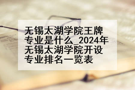 无锡太湖学院王牌专业是什么_2024年无锡太湖学院开设专业排名一览表