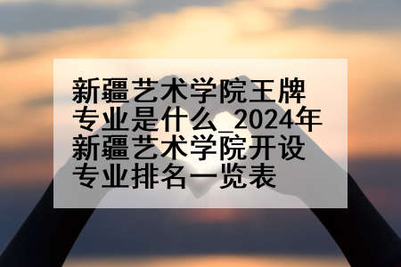 新疆艺术学院王牌专业是什么_2024年新疆艺术学院开设专业排名一览表