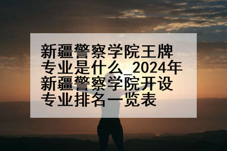 新疆警察学院王牌专业是什么_2024年新疆警察学院开设专业排名一览表