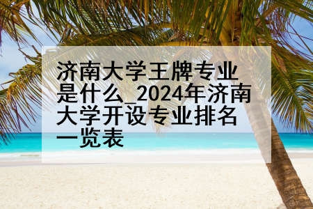 济南大学王牌专业是什么_2024年济南大学开设专业排名一览表