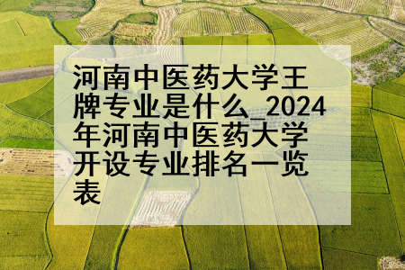 河南中医药大学王牌专业是什么_2024年河南中医药大学开设专业排名一览表