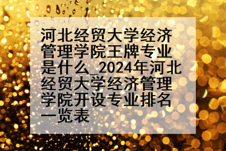 河北经贸大学经济管理学院王牌专业是什么_2024年河北经贸大学经济管理学院开设专业排名一览表