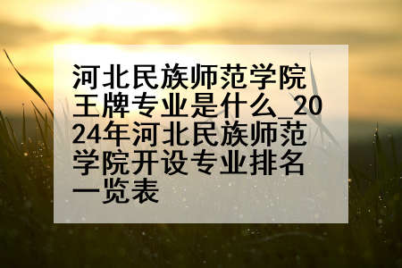 河北民族师范学院王牌专业是什么_2024年河北民族师范学院开设专业排名一览表